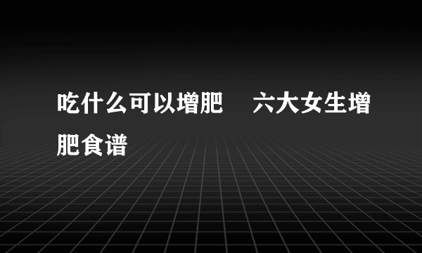 吃什么可以增肥    六大女生增肥食谱