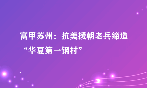 富甲苏州：抗美援朝老兵缔造“华夏第一钢村”