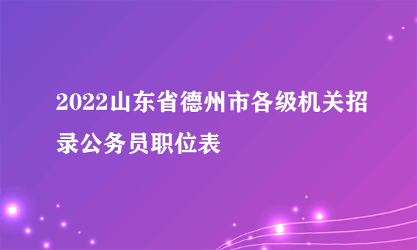 2022山东省德州市各级机关招录公务员职位表