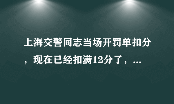 上海交警同志当场开罚单扣分，现在已经扣满12分了，上海满分报名学习预约考试要多少钱，多长时间？