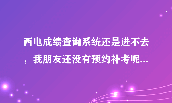 西电成绩查询系统还是进不去，我朋友还没有预约补考呢，有知道情况的吗？告诉一下