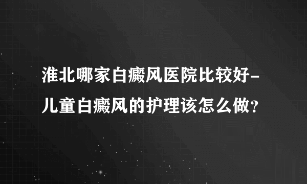 淮北哪家白癜风医院比较好-儿童白癜风的护理该怎么做？