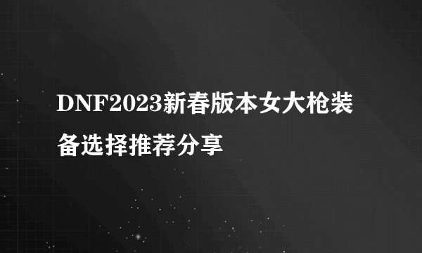 DNF2023新春版本女大枪装备选择推荐分享