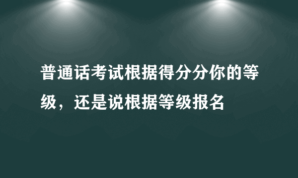 普通话考试根据得分分你的等级，还是说根据等级报名