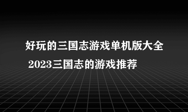 好玩的三国志游戏单机版大全 2023三国志的游戏推荐