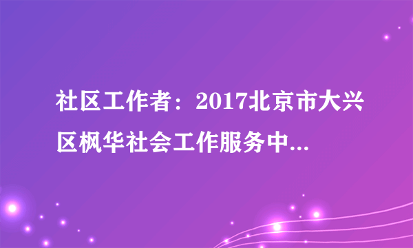 社区工作者：2017北京市大兴区枫华社会工作服务中心招聘2人