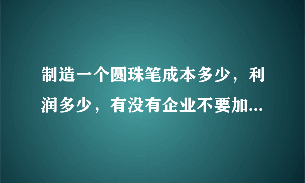 制造一个圆珠笔成本多少，利润多少，有没有企业不要加盟费的回收的，我要详情，答的好，我的积分都给你.