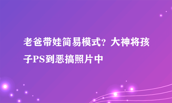 老爸带娃简易模式？大神将孩子PS到恶搞照片中