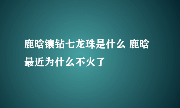 鹿晗镶钻七龙珠是什么 鹿晗最近为什么不火了