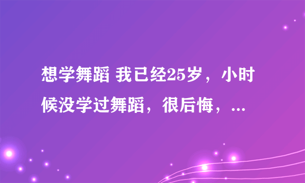 想学舞蹈 我已经25岁，小时候没学过舞蹈，很后悔，长大后想学舞蹈，已经25岁了，我说的想学舞蹈