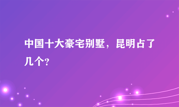 中国十大豪宅别墅，昆明占了几个？