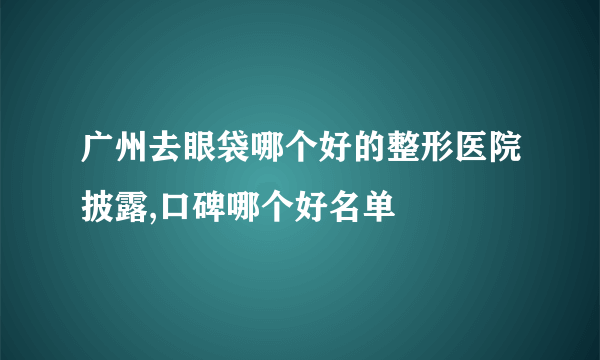 广州去眼袋哪个好的整形医院披露,口碑哪个好名单