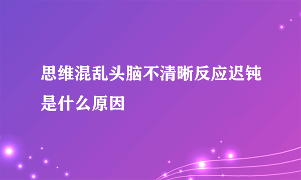 思维混乱头脑不清晰反应迟钝是什么原因