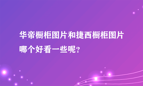 华帝橱柜图片和捷西橱柜图片哪个好看一些呢？