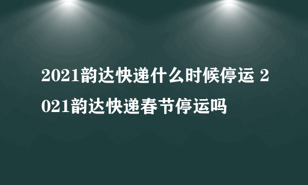 2021韵达快递什么时候停运 2021韵达快递春节停运吗