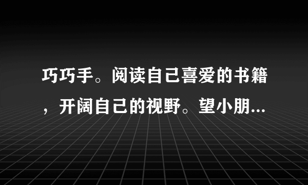 巧巧手。阅读自己喜爱的书籍，开阔自己的视野。望小朋友们能与书为伴，和爸爸妈妈共享读书的快乐。请你和家人一起设计一张“好书推荐卡”，让好书共享，你我共阅！									好书推荐卡