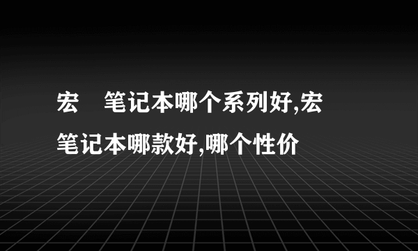 宏碁笔记本哪个系列好,宏碁笔记本哪款好,哪个性价