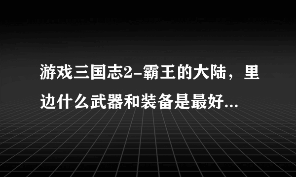 游戏三国志2-霸王的大陆，里边什么武器和装备是最好的啊？或者每个武将最适合用什么武器最厉害?