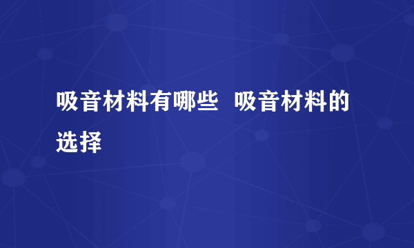 吸音材料有哪些  吸音材料的选择