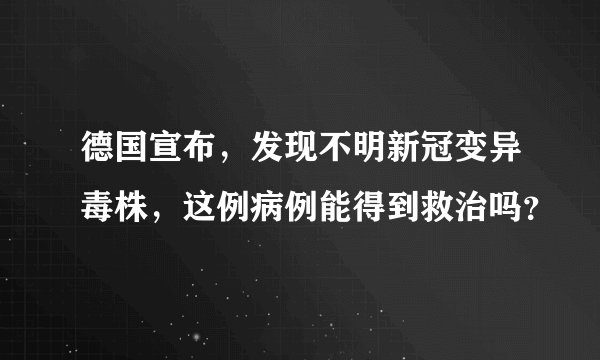 德国宣布，发现不明新冠变异毒株，这例病例能得到救治吗？