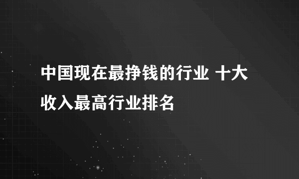 中国现在最挣钱的行业 十大收入最高行业排名