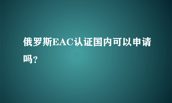 俄罗斯EAC认证国内可以申请吗？