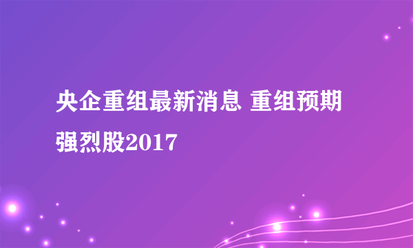 央企重组最新消息 重组预期强烈股2017