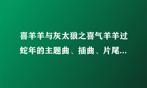 喜羊羊与灰太狼之喜气羊羊过蛇年的主题曲、插曲、片尾曲分别是什么