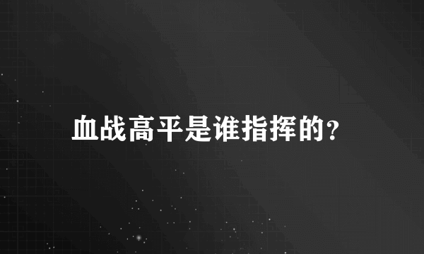 血战高平是谁指挥的？