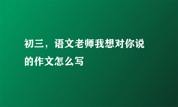 初三，语文老师我想对你说 的作文怎么写