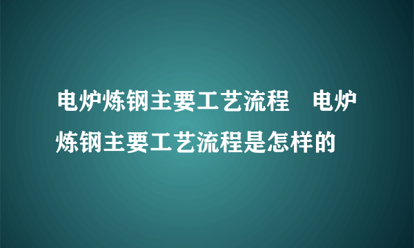 电炉炼钢主要工艺流程   电炉炼钢主要工艺流程是怎样的