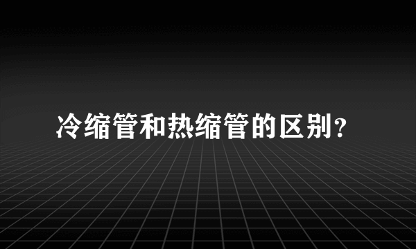 冷缩管和热缩管的区别？