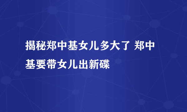 揭秘郑中基女儿多大了 郑中基要带女儿出新碟