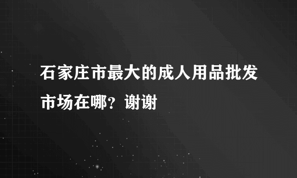 石家庄市最大的成人用品批发市场在哪？谢谢