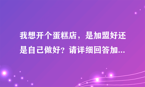 我想开个蛋糕店，是加盟好还是自己做好？请详细回答加盟和自己做的利与弊。谢谢。