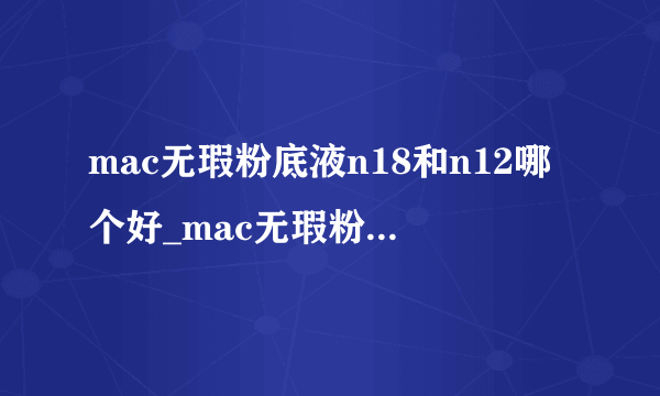 mac无瑕粉底液n18和n12哪个好_mac无瑕粉底液n18白还是n12