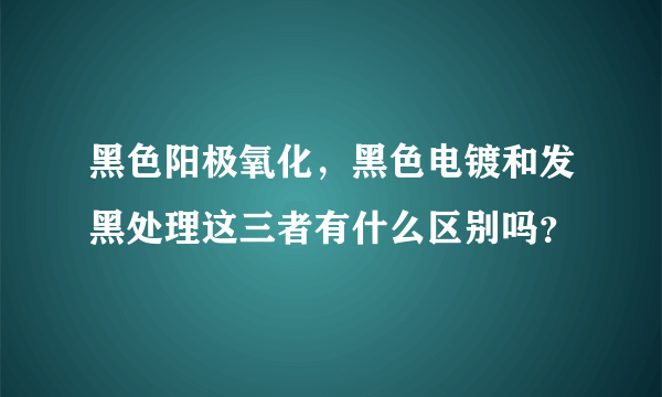 黑色阳极氧化，黑色电镀和发黑处理这三者有什么区别吗？