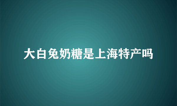 大白兔奶糖是上海特产吗