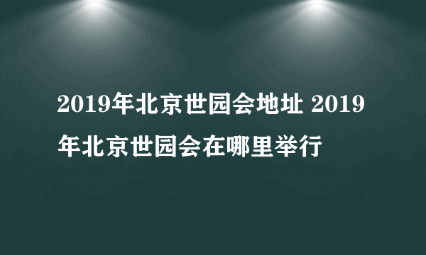 2019年北京世园会地址 2019年北京世园会在哪里举行