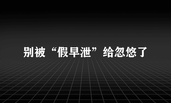 别被“假早泄”给忽悠了