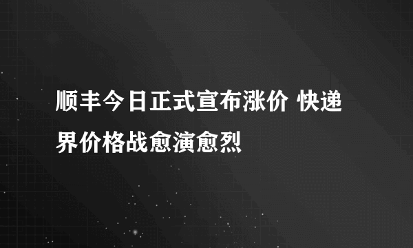 顺丰今日正式宣布涨价 快递界价格战愈演愈烈