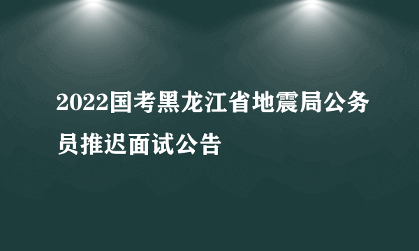 2022国考黑龙江省地震局公务员推迟面试公告