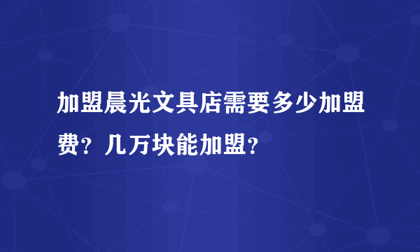 加盟晨光文具店需要多少加盟费？几万块能加盟？