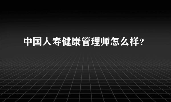 中国人寿健康管理师怎么样？