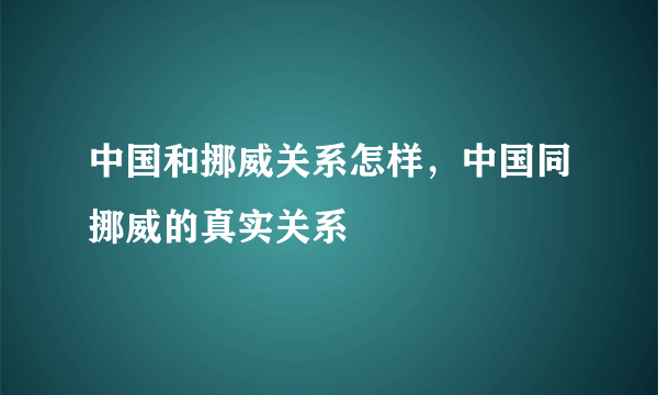 中国和挪威关系怎样，中国同挪威的真实关系