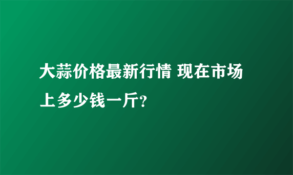 大蒜价格最新行情 现在市场上多少钱一斤？