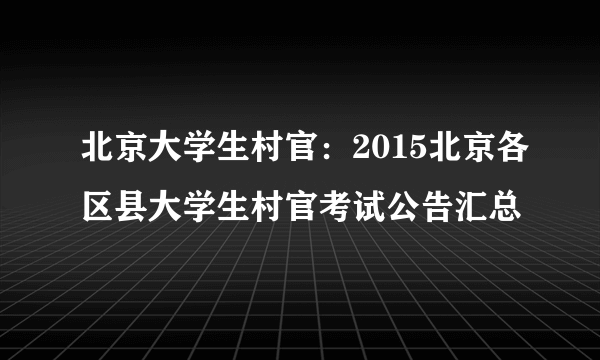 北京大学生村官：2015北京各区县大学生村官考试公告汇总