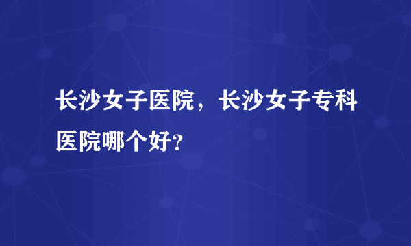 长沙女子医院，长沙女子专科医院哪个好？