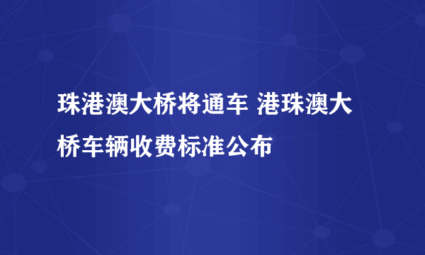 珠港澳大桥将通车 港珠澳大桥车辆收费标准公布