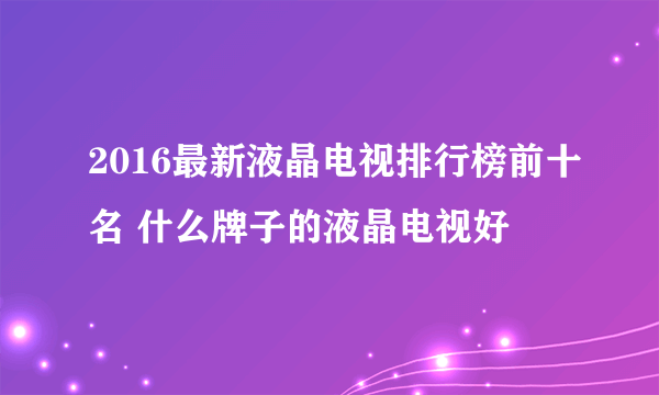 2016最新液晶电视排行榜前十名 什么牌子的液晶电视好